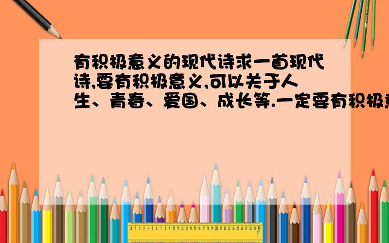 有积极意义的现代诗求一首现代诗,要有积极意义,可以关于人生、青春、爱国、成长等.一定要有积极意义,最好不要是爱情诗选中的还有积分.