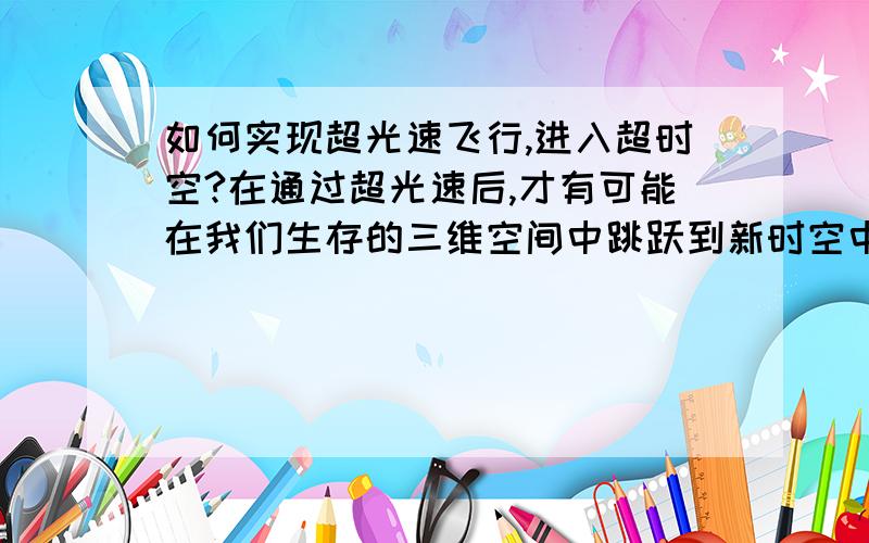 如何实现超光速飞行,进入超时空?在通过超光速后,才有可能在我们生存的三维空间中跳跃到新时空中,但是现在有什么可以实现超时空的设备仪器?