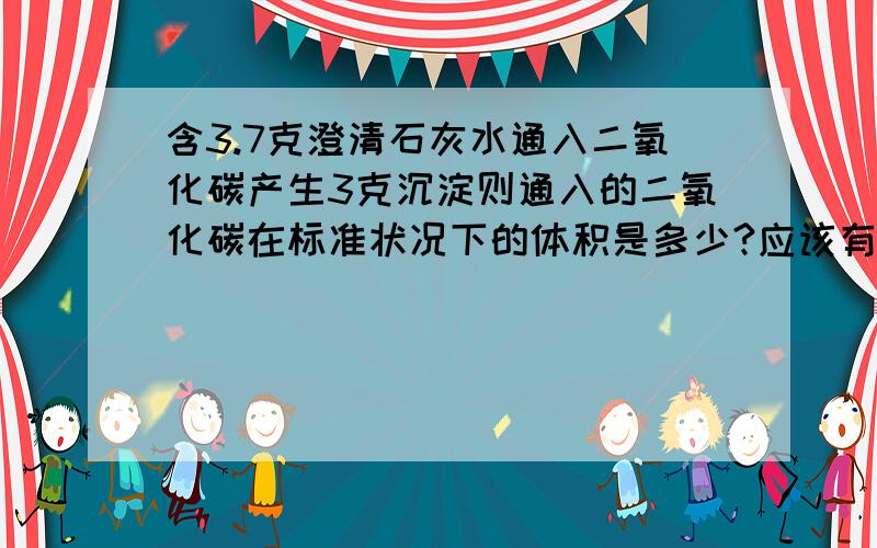 含3.7克澄清石灰水通入二氧化碳产生3克沉淀则通入的二氧化碳在标准状况下的体积是多少?应该有两种情况求解析