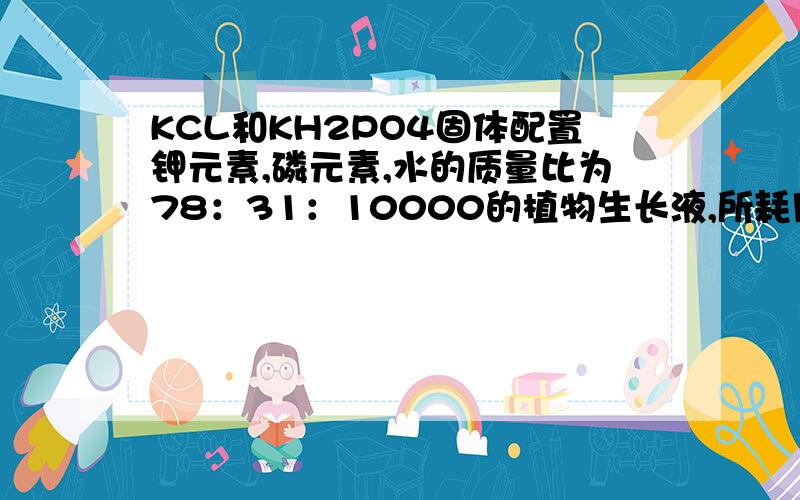 KCL和KH2PO4固体配置钾元素,磷元素,水的质量比为78：31：10000的植物生长液,所耗用的KCL和KH2PO4的质量比是多少