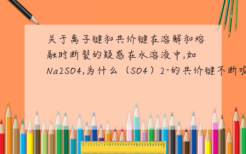 关于离子键和共价键在溶解和熔融时断裂的疑惑在水溶液中,如Na2SO4,为什么（SO4）2-的共价键不断呢?熔融时也是如此,为什么共价键不断呢?