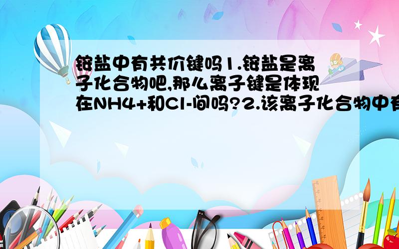 铵盐中有共价键吗1.铵盐是离子化合物吧,那么离子键是体现在NH4+和Cl-间吗?2.该离子化合物中有无N-H共价键呢?如果没有那么NH4+离子团里的N-H怎么解释好呢?以上,望有识之士解答,明天考半期,救