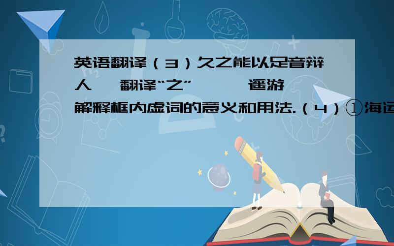 英语翻译（3）久之能以足音辩人 【翻译“之”】《逍遥游》解释框内虚词的意义和用法.（4）①海运则将徙【于】南冥；②覆杯水【于】坳堂之上；（5）①水之积【也】不厚,则其负大舟【