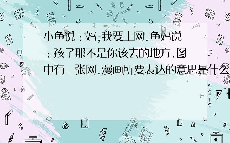 小鱼说：妈,我要上网.鱼妈说：孩子那不是你该去的地方.图中有一张网.漫画所要表达的意思是什么？