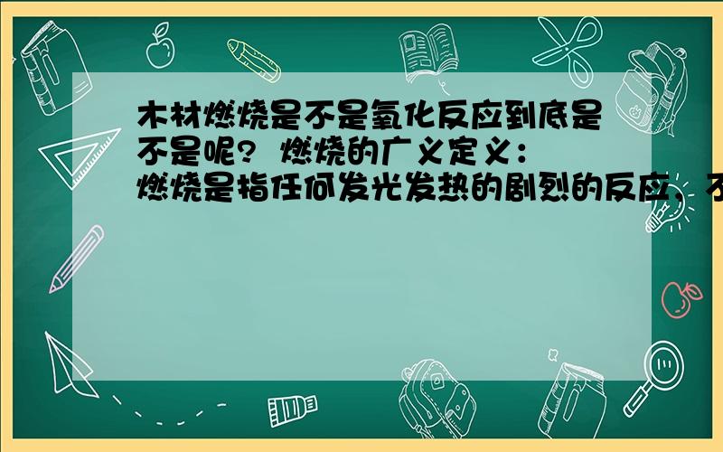 木材燃烧是不是氧化反应到底是不是呢?  燃烧的广义定义：燃烧是指任何发光发热的剧烈的反应，不一定要有氧气参加。比如金属钠（Na）和氯气（Cl2）反应生成氯化钠（NaCl），该反应没有