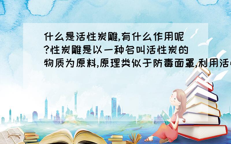 什么是活性炭雕,有什么作用呢?性炭雕是以一种名叫活性炭的物质为原料,原理类似于防毒面罩,利用活性炭具有较强吸附性的物理性质,空气经过活性炭过滤,有毒气体的分子就被活性炭吸附了.