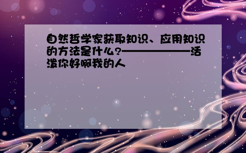 自然哲学家获取知识、应用知识的方法是什么?——————活泼你好啊我的人