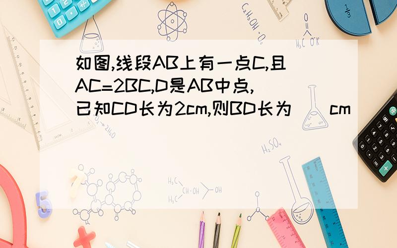 如图,线段AB上有一点C,且AC=2BC,D是AB中点,已知CD长为2cm,则BD长为（）cm