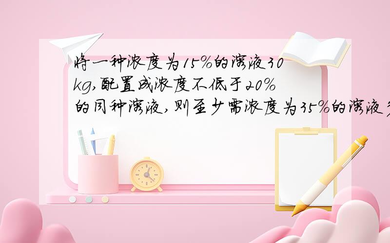 将一种浓度为15％的溶液30kg,配置成浓度不低于20％的同种溶液,则至少需浓度为35％的溶液多少千克需要有算法