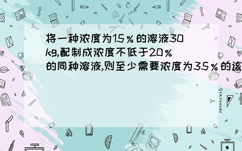 将一种浓度为15％的溶液30kg,配制成浓度不低于20％的同种溶液,则至少需要浓度为35％的该种溶液____kg?