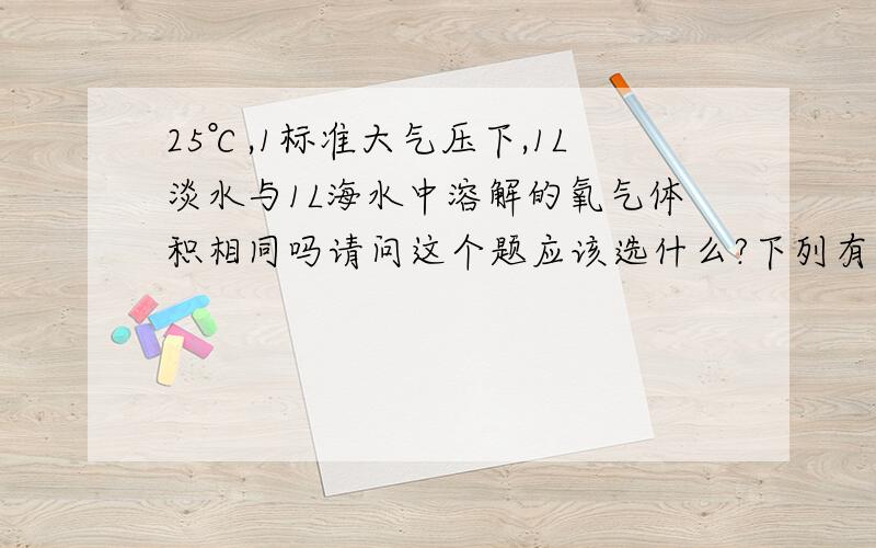 25℃,1标准大气压下,1L淡水与1L海水中溶解的氧气体积相同吗请问这个题应该选什么?下列有关溶液的说法,不正确的是（）A.25℃,1标准大气压下,1L淡水与1L海水中溶解的氧气体积相同B.硝酸钾在2