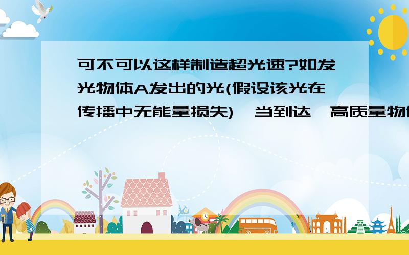 可不可以这样制造超光速?如发光物体A发出的光(假设该光在传播中无能量损失),当到达一高质量物体B(如宇宙中的中子,黑洞之类的物体)的附近时,那么有没有可能在一段时间内该光速度超过光