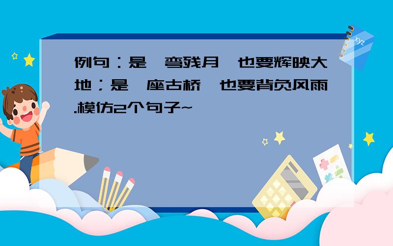 例句：是一弯残月,也要辉映大地；是一座古桥,也要背负风雨.模仿2个句子~