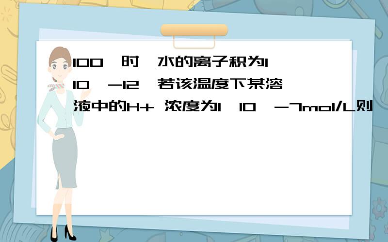 100℃时,水的离子积为1×10^-12,若该温度下某溶液中的H+ 浓度为1×10^-7mol/L则,该溶液呈什么性?c（OH-）=c（H+）=10^-6,那H+ 浓度为什么会比这个数据小?