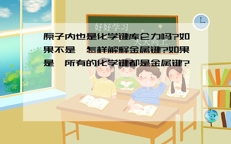 原子内也是化学键库仑力吗?如果不是,怎样解释金属键?如果是,所有的化学键都是金属键?