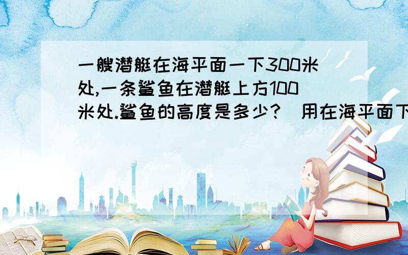 一艘潜艇在海平面一下300米处,一条鲨鱼在潜艇上方100米处.鲨鱼的高度是多少?（用在海平面下多少米描述作答即可）