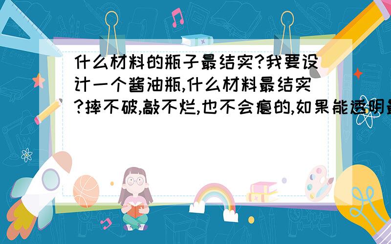 什么材料的瓶子最结实?我要设计一个酱油瓶,什么材料最结实?摔不破,敲不烂,也不会瘪的,如果能透明最好,不透明也可以的.至少,一只狗狗无论如何都拿这个瓶子没办法.认真问的,狗讨厌什么