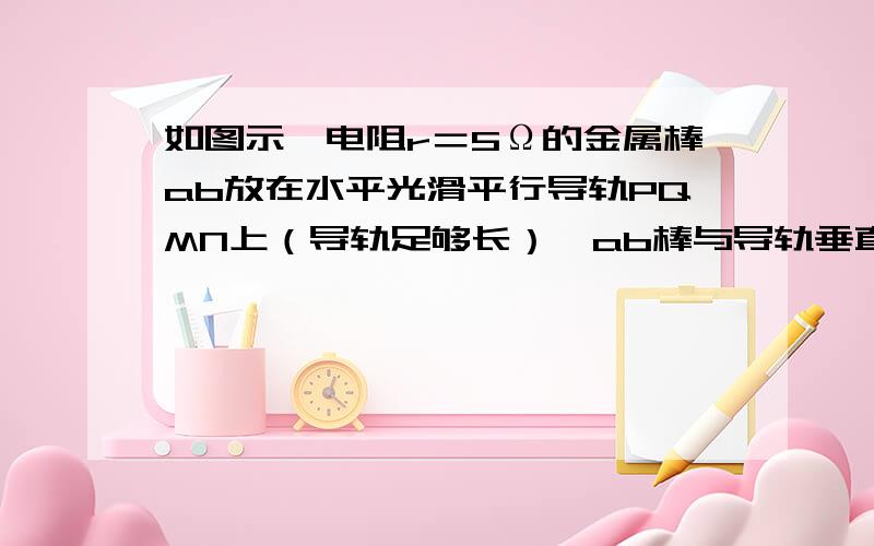 如图示,电阻r＝5Ω的金属棒ab放在水平光滑平行导轨PQMN上（导轨足够长）,ab棒与导轨垂直放置,导轨间间距L＝30cm,导轨上接有一电阻R＝10Ω,整个导轨置于竖直向下的磁感强度B＝0.1T的匀强磁场