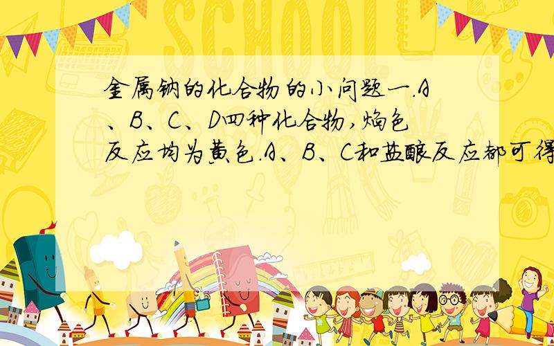 金属钠的化合物的小问题一.A、B、C、D四种化合物,焰色反应均为黄色.A、B、C和盐酸反应都可得到D,而BC以等物质得量在溶液中反应可得到A.若在B溶液中通入一种无色无刺激性气味的气体,适量