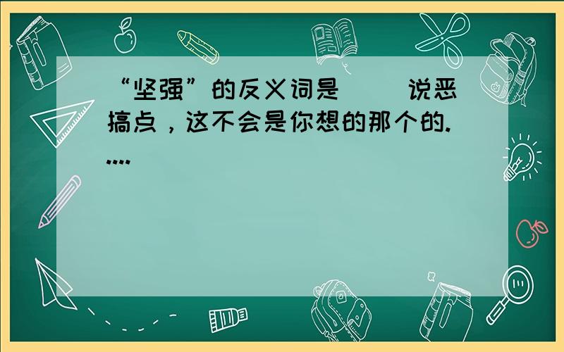 “坚强”的反义词是（ ）说恶搞点，这不会是你想的那个的.....