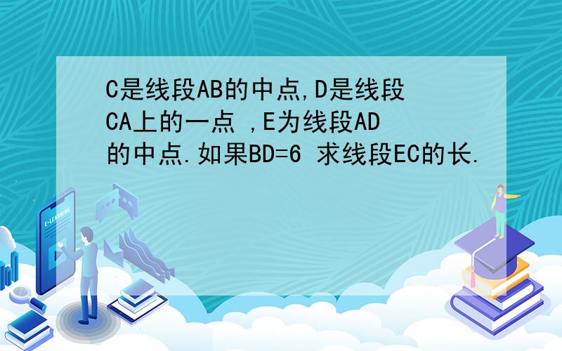 C是线段AB的中点,D是线段CA上的一点 ,E为线段AD的中点.如果BD=6 求线段EC的长.