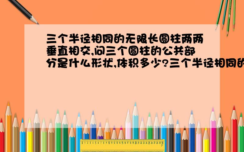 三个半径相同的无限长圆柱两两垂直相交,问三个圆柱的公共部分是什么形状,体积多少?三个半径相同的圆柱两两垂直相交,可设x轴,y轴和z轴分别为三个圆柱的中轴线,三圆柱半径都为R,且都是