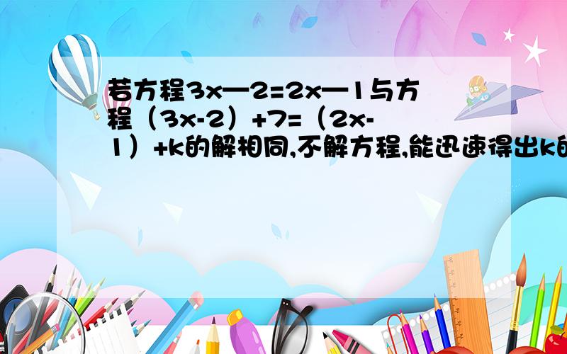 若方程3x—2=2x—1与方程（3x-2）+7=（2x-1）+k的解相同,不解方程,能迅速得出k的值吗?要说明理由