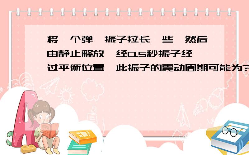 将一个弹簧振子拉长一些,然后由静止释放,经0.5秒振子经过平衡位置,此振子的震动周期可能为?A 0.6秒 B 1 秒 C 0.5 秒 D 0.4秒为什么