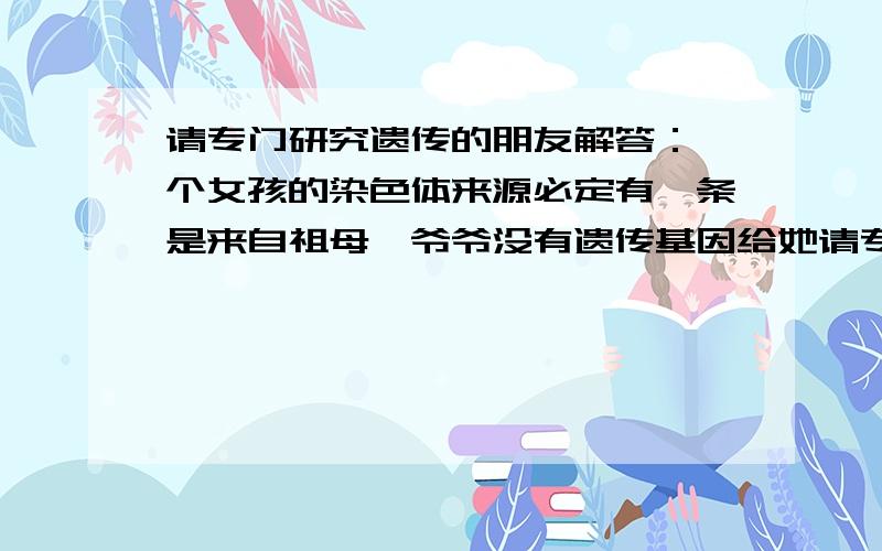 请专门研究遗传的朋友解答：一个女孩的染色体来源必定有一条是来自祖母,爷爷没有遗传基因给她请专门研究遗传的朋友解答：我个人认为,一个女孩的染色体来源必定有一条是来自祖母,爷