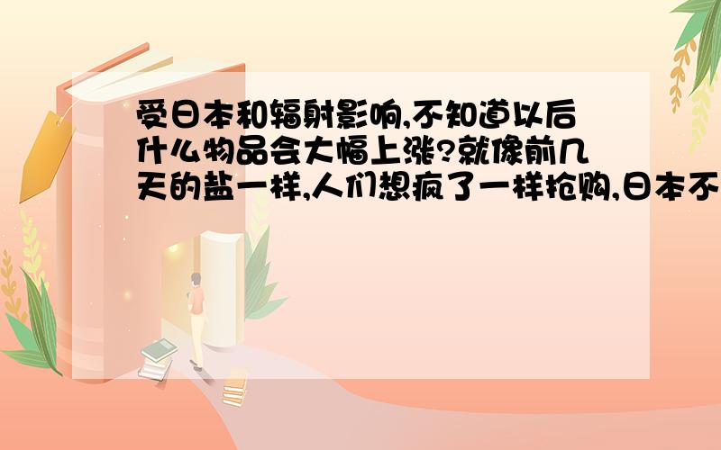 受日本和辐射影响,不知道以后什么物品会大幅上涨?就像前几天的盐一样,人们想疯了一样抢购,日本不还没乱 国人倒先乱了.各位说说各自的看法