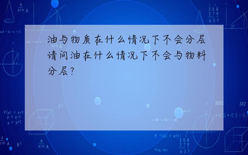 油与物质在什么情况下不会分层请问油在什么情况下不会与物料分层?