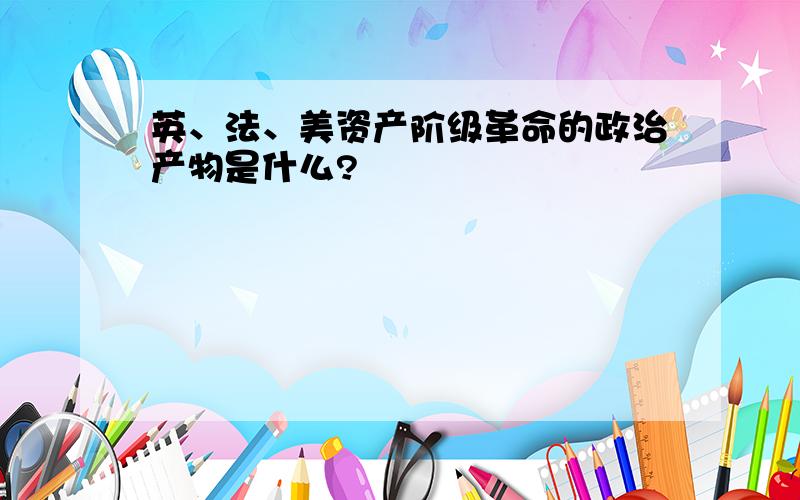 英、法、美资产阶级革命的政治产物是什么?