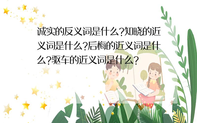 诚实的反义词是什么?知晓的近义词是什么?后悔的近义词是什么?驱车的近义词是什么?