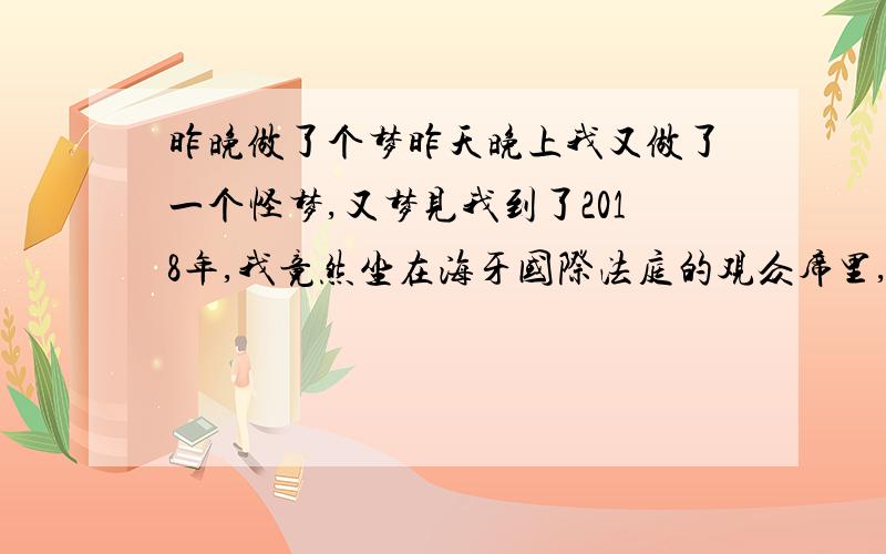 昨晚做了个梦昨天晚上我又做了一个怪梦,又梦见我到了2018年,我竟然坐在海牙国际法庭的观众席里,还没等我看清是怎么回事时,那该死的闹钟又把我吵醒了.