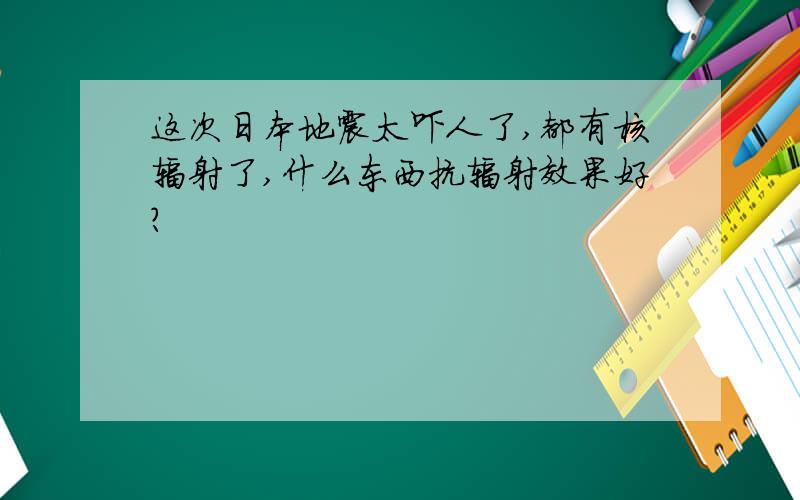 这次日本地震太吓人了,都有核辐射了,什么东西抗辐射效果好?