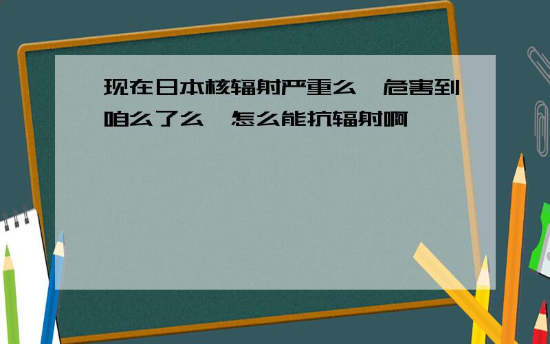 现在日本核辐射严重么,危害到咱么了么,怎么能抗辐射啊》