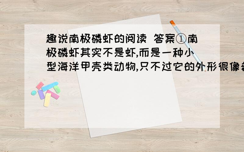 趣说南极磷虾的阅读 答案①南极磷虾其实不是虾,而是一种小型海洋甲壳类动物,只不过它的外形很像普通的河虾.它体长只有3—5厘米,外表呈金黄色,鳃外露,体内有微红色的球状发光器,一到夜