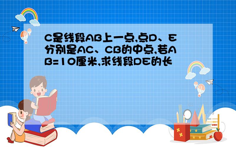 C是线段AB上一点,点D、E分别是AC、CB的中点,若AB=10厘米,求线段DE的长