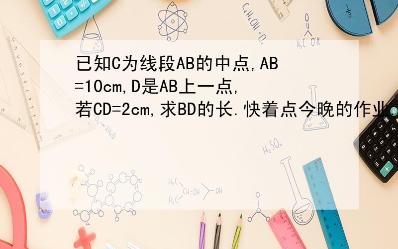 已知C为线段AB的中点,AB=10cm,D是AB上一点,若CD=2cm,求BD的长.快着点今晚的作业.对了,尽量有图.有图最好~