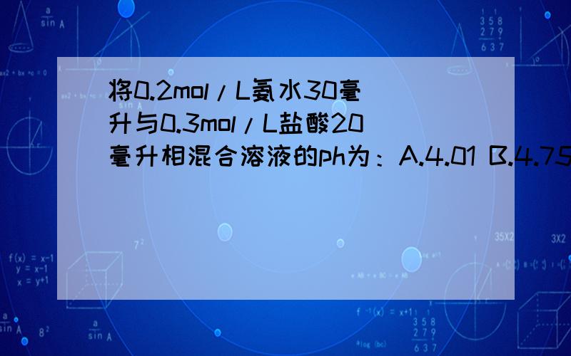 将0.2mol/L氨水30毫升与0.3mol/L盐酸20毫升相混合溶液的ph为：A.4.01 B.4.75 C.5.08 D.8.64 紧急~如果可以请大概讲解.