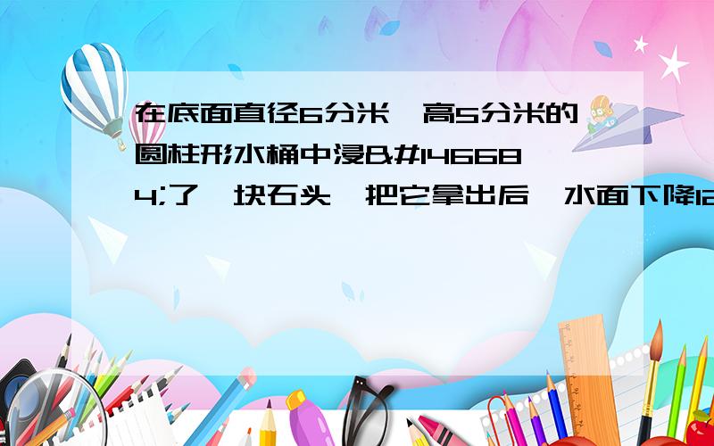 在底面直径6分米'高5分米的圆柱形水桶中浸𣳼了一块石头,把它拿出后,水面下降12厘米,石头的体积是多少立方分米.