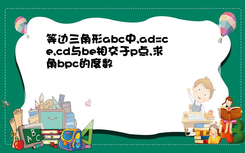 等边三角形abc中,ad=ce,cd与be相交于p点,求角bpc的度数