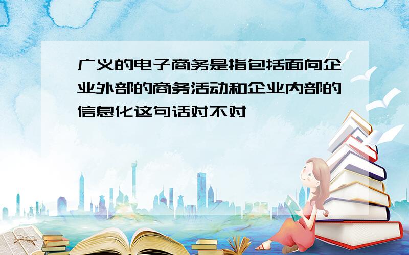 广义的电子商务是指包括面向企业外部的商务活动和企业内部的信息化这句话对不对