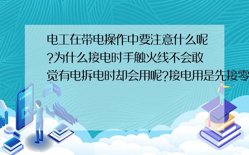 电工在带电操作中要注意什么呢?为什么接电时手触火线不会敢觉有电拆电时却会用呢?接电用是先接零线的,拆时是先拆火线的.