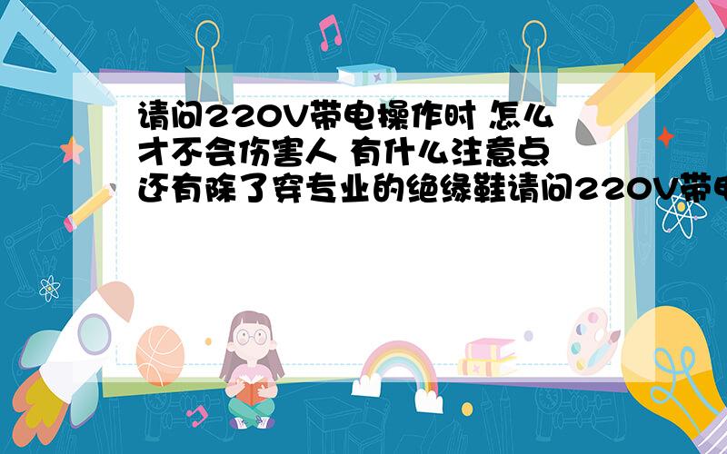 请问220V带电操作时 怎么才不会伤害人 有什么注意点 还有除了穿专业的绝缘鞋请问220V带电操作时 怎么才不会伤害人 有什么注意点 还有除了穿专业的绝缘鞋 我们平常穿的鞋子 一只手摸一根