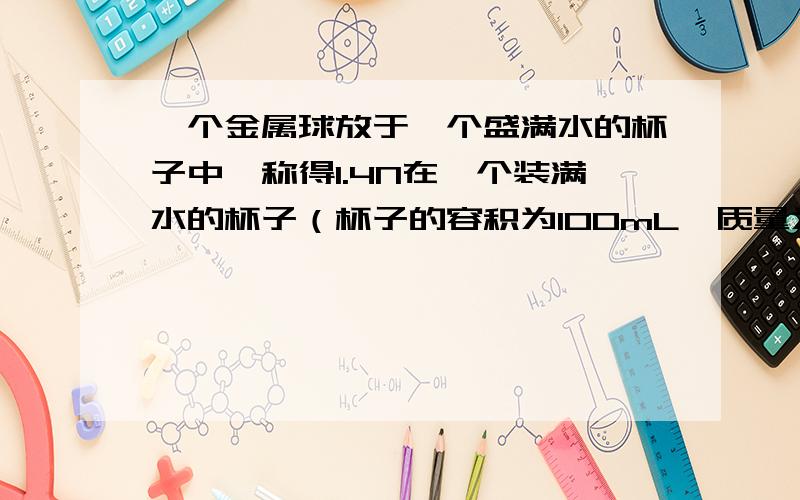 一个金属球放于一个盛满水的杯子中,称得1.4N在一个装满水的杯子（杯子的容积为100mL,质量为20g）放入一个金属球, 待金属球沉底后, 称得整个装置的总重力为1．4N,现把水换做煤油,重复该实