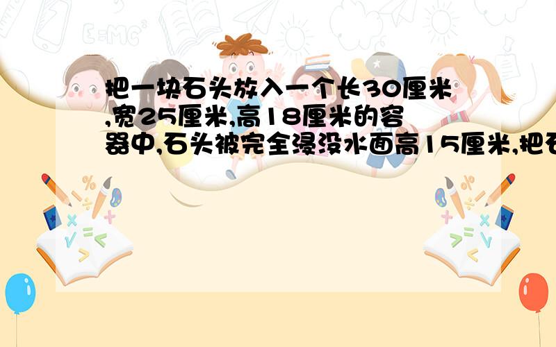 把一块石头放入一个长30厘米,宽25厘米,高18厘米的容器中,石头被完全浸没水面高15厘米,把石头取出后,水