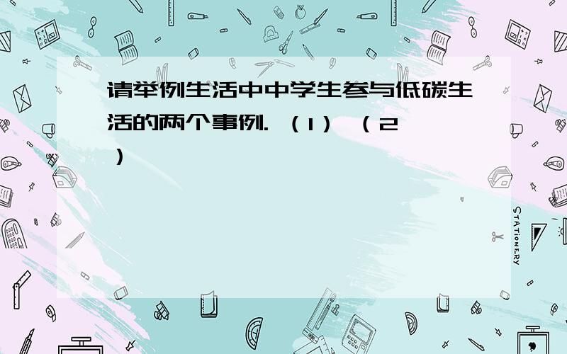 请举例生活中中学生参与低碳生活的两个事例. （1） （2）