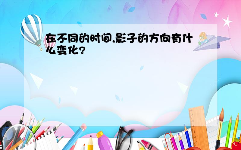 在不同的时间,影子的方向有什么变化?