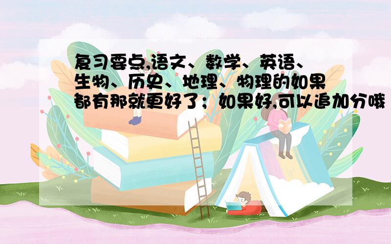 复习要点,语文、数学、英语、生物、历史、地理、物理的如果都有那就更好了；如果好,可以追加分哦（也许是100分或50分哦,会大方的哦）